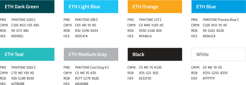 ETH Dark Green[ PMS - PANTONE 3165 C, CMYK - C100  M15  Y35  K65 , RGB - R0  G73  B81, HEX - #004951 ]/ ETH Light Blue [ PMS - PANTONE 298 C , CMYK - C65  M0  Y0  K0 , RGB - R32  G196  B244 , HEX - #20C4F4 ] / ETH Orange [ PMS - PANTONE 137 C, CMYK - C0  M40  Y100  K0, RGB - R250  G166  B26, HEX - #FAA61A ] / ETH Blue [ PMS - PANTONE Process Blue C, CMYK - C100  M10  Y0  K0, RGB - R0  G161  B228, HE - #00A1E4 ] / ETH Teal [ PMS - PANTONE 3262 C,CMYK - C70  M0  Y30  K0,RGB - R39  G189  B190,HEX - #27BDBE ] / ETH Medium Gray [ PMS - PANTONE Cool Gray 6 C, CMYK - C0  M0  Y0  K35, RGB - R177  G179  B182, HEX - #B1B3B6 ] / Black [ CMYK - C0  M0  Y0  K100,RGB - R35  G31  B32,.HEX - #231F20 ] / White [CMYK - C0  M0  Y0  K0, RGB - R255  G255  B255, HEX - #FFFFFF]